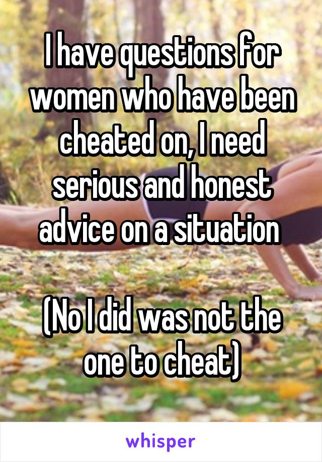 I have questions for women who have been cheated on, I need serious and honest advice on a situation 

(No I did was not the one to cheat)
