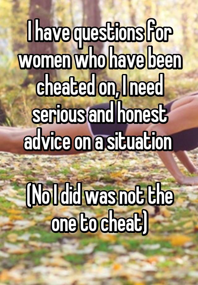 I have questions for women who have been cheated on, I need serious and honest advice on a situation 

(No I did was not the one to cheat)
