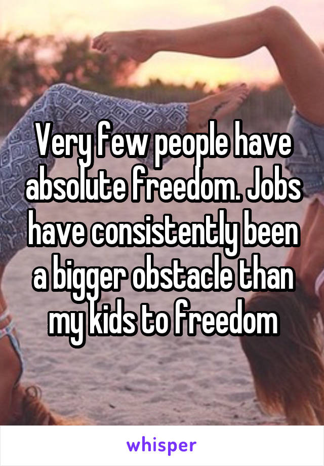 Very few people have absolute freedom. Jobs have consistently been a bigger obstacle than my kids to freedom