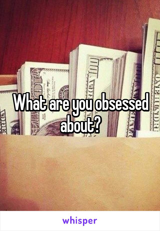 What are you obsessed about?