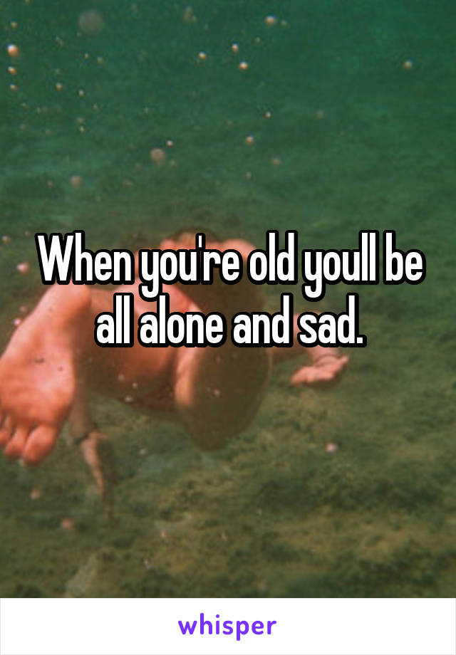 When you're old youll be all alone and sad.
