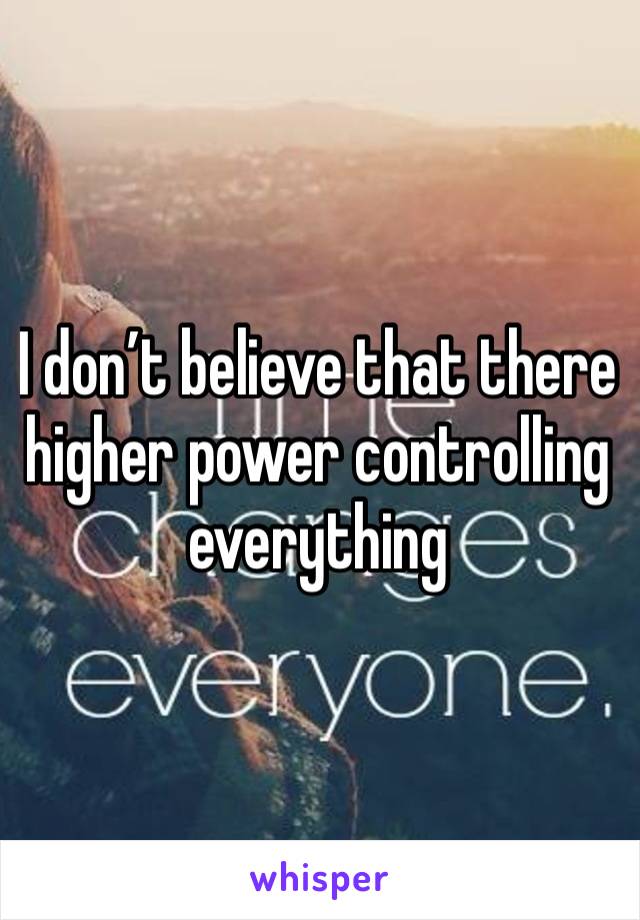 I don’t believe that there higher power controlling everything 