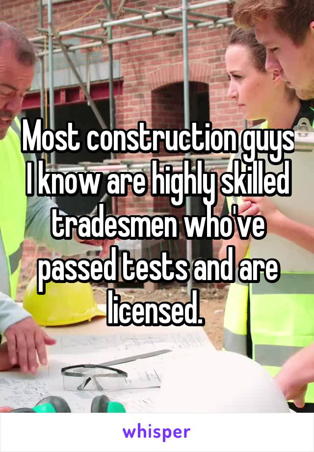 Most construction guys I know are highly skilled tradesmen who've passed tests and are licensed. 