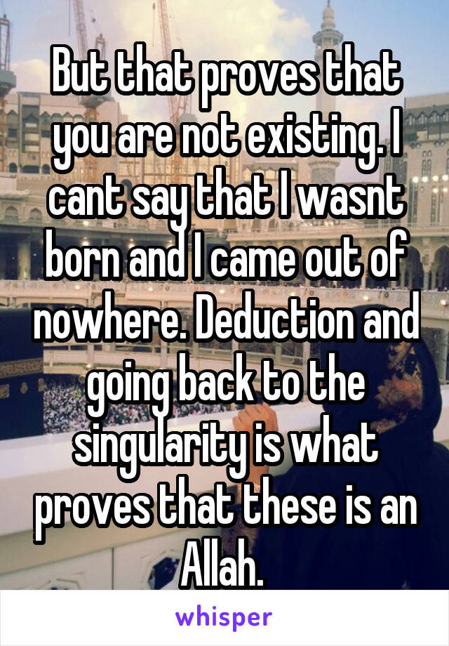 But that proves that you are not existing. I cant say that I wasnt born and I came out of nowhere. Deduction and going back to the singularity is what proves that these is an Allah. 