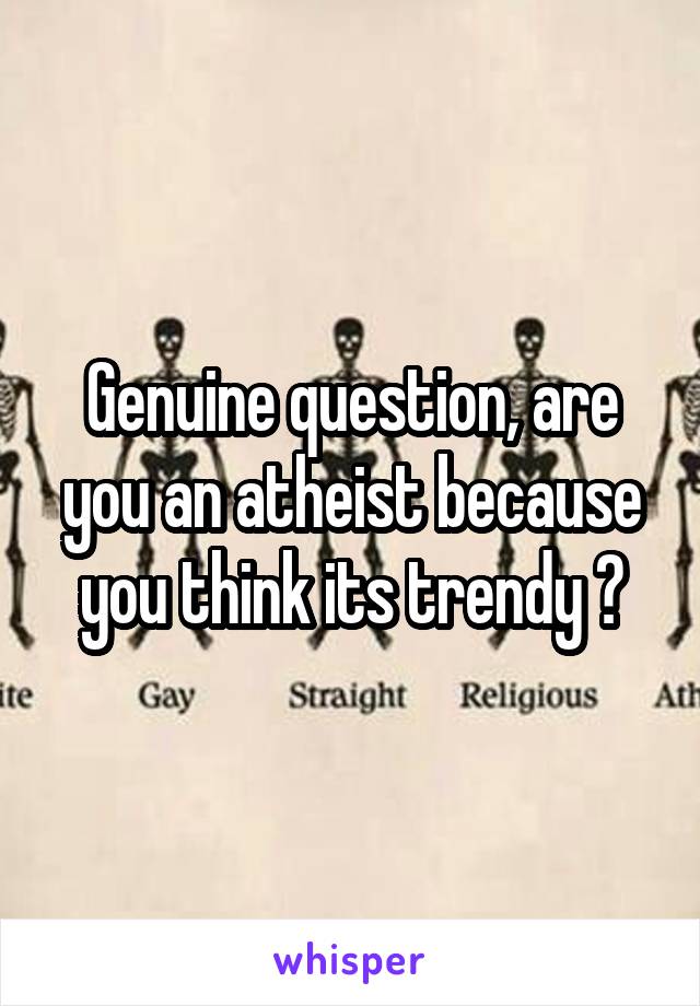 Genuine question, are you an atheist because you think its trendy ?