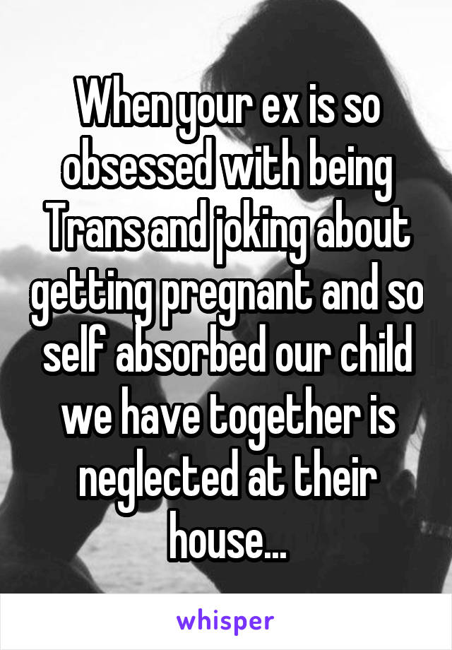 When your ex is so obsessed with being Trans and joking about getting pregnant and so self absorbed our child we have together is neglected at their house...