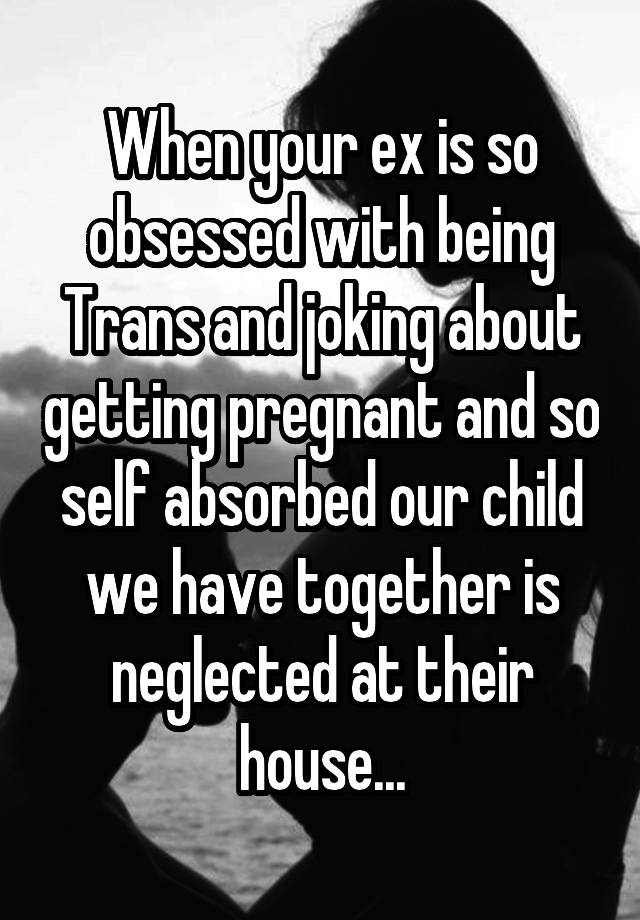 When your ex is so obsessed with being Trans and joking about getting pregnant and so self absorbed our child we have together is neglected at their house...