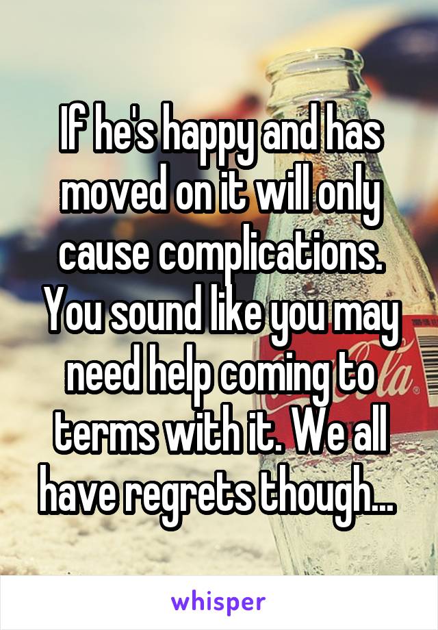 If he's happy and has moved on it will only cause complications. You sound like you may need help coming to terms with it. We all have regrets though... 