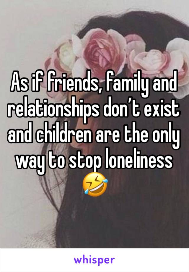 As if friends, family and relationships don’t exist and children are the only way to stop loneliness 🤣