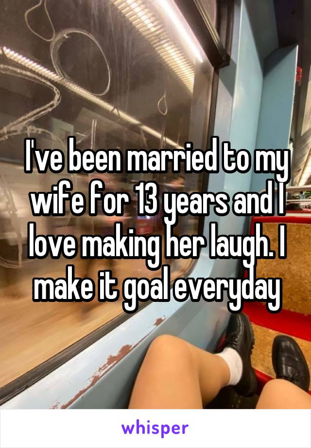 I've been married to my wife for 13 years and I love making her laugh. I make it goal everyday