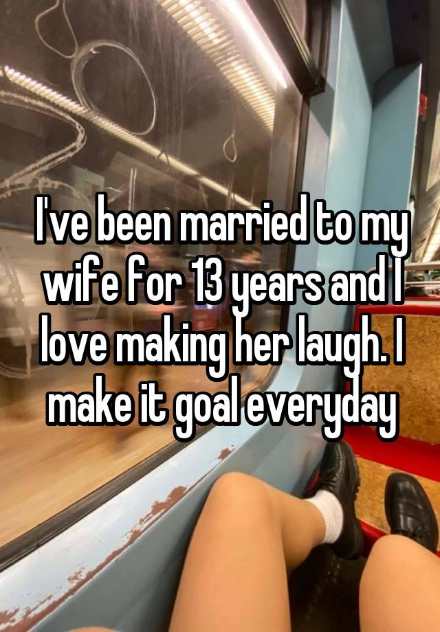 I've been married to my wife for 13 years and I love making her laugh. I make it goal everyday