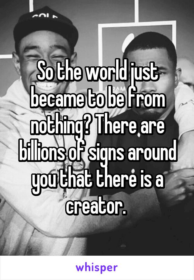 So the world just became to be from nothing? There are billions of signs around you that there is a creator. 