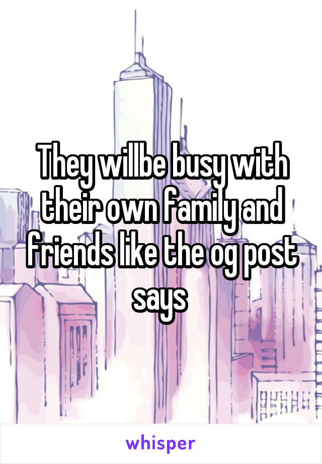 They willbe busy with their own family and friends like the og post says 