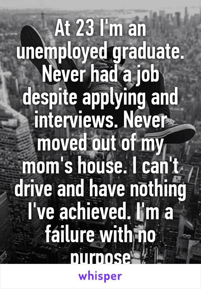 At 23 I'm an unemployed graduate. Never had a job despite applying and interviews. Never moved out of my mom's house. I can't drive and have nothing I've achieved. I'm a failure with no purpose