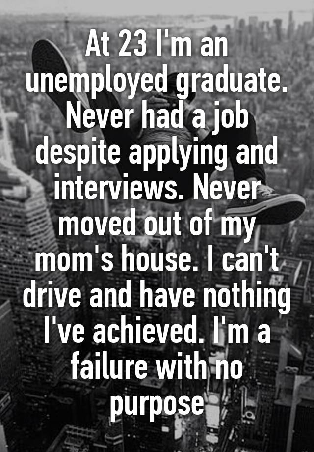 At 23 I'm an unemployed graduate. Never had a job despite applying and interviews. Never moved out of my mom's house. I can't drive and have nothing I've achieved. I'm a failure with no purpose