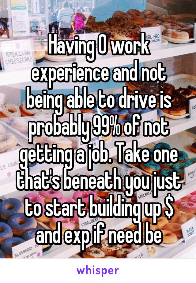 Having 0 work experience and not being able to drive is probably 99% of not getting a job. Take one that's beneath you just to start building up $ and exp if need be