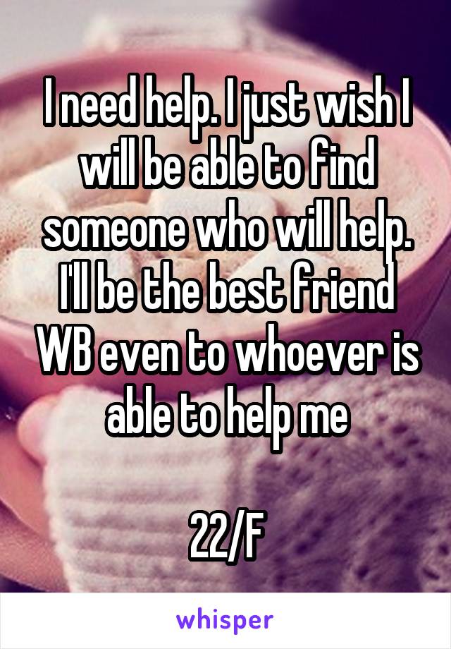 I need help. I just wish I will be able to find someone who will help. I'll be the best friend WB even to whoever is able to help me

22/F