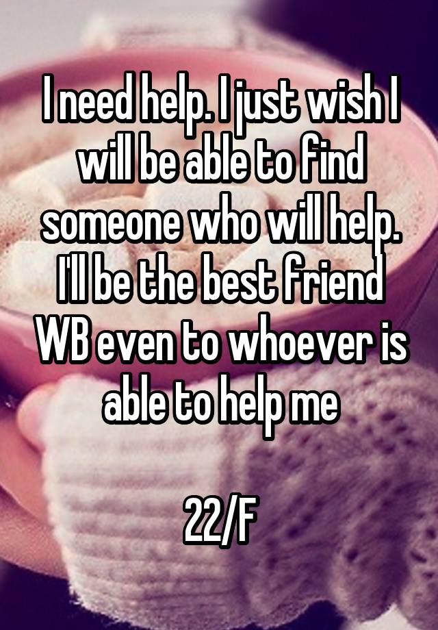 I need help. I just wish I will be able to find someone who will help. I'll be the best friend WB even to whoever is able to help me

22/F