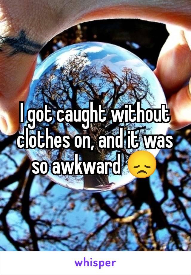 I got caught without clothes on, and it was so awkward 😞