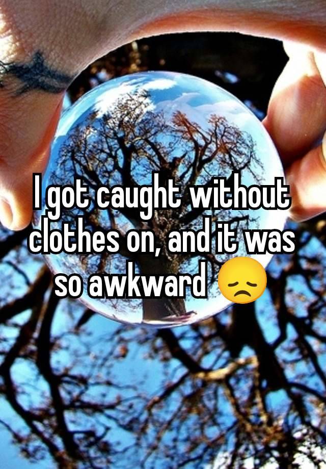 I got caught without clothes on, and it was so awkward 😞