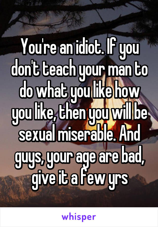 You're an idiot. If you don't teach your man to do what you like how you like, then you will be sexual miserable. And guys, your age are bad, give it a few yrs