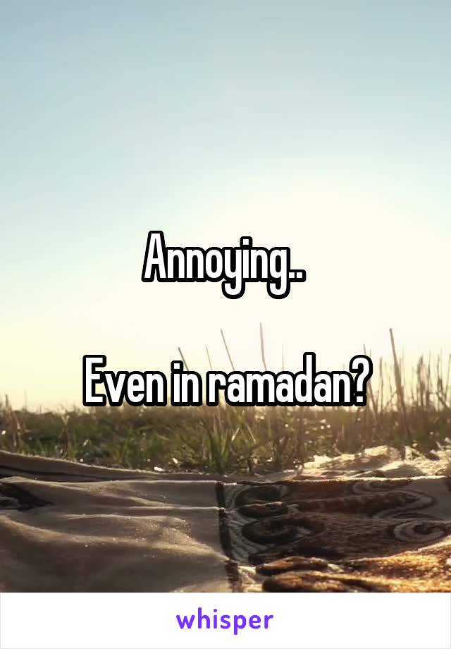 Annoying.. 

Even in ramadan?