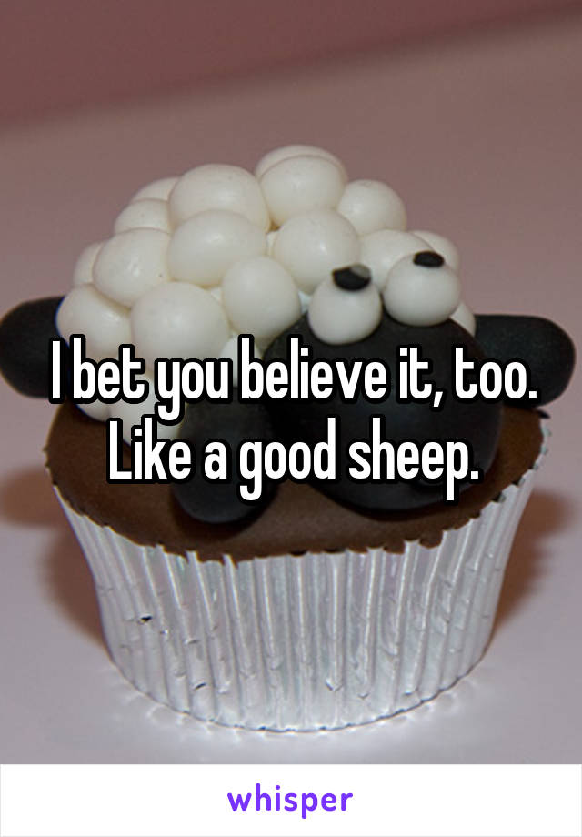 I bet you believe it, too. Like a good sheep.