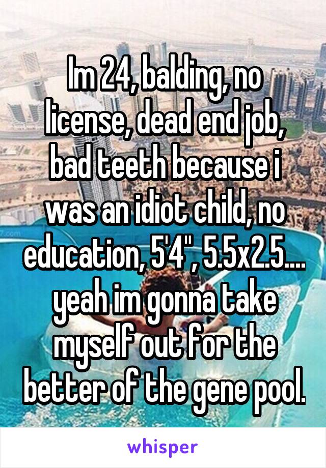 Im 24, balding, no license, dead end job, bad teeth because i was an idiot child, no education, 5'4", 5.5x2.5.... yeah im gonna take myself out for the better of the gene pool.