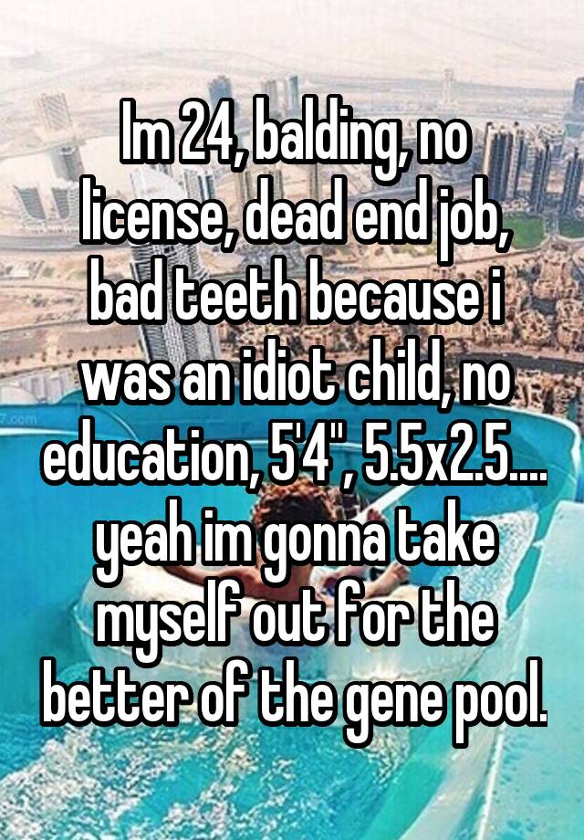 Im 24, balding, no license, dead end job, bad teeth because i was an idiot child, no education, 5'4", 5.5x2.5.... yeah im gonna take myself out for the better of the gene pool.