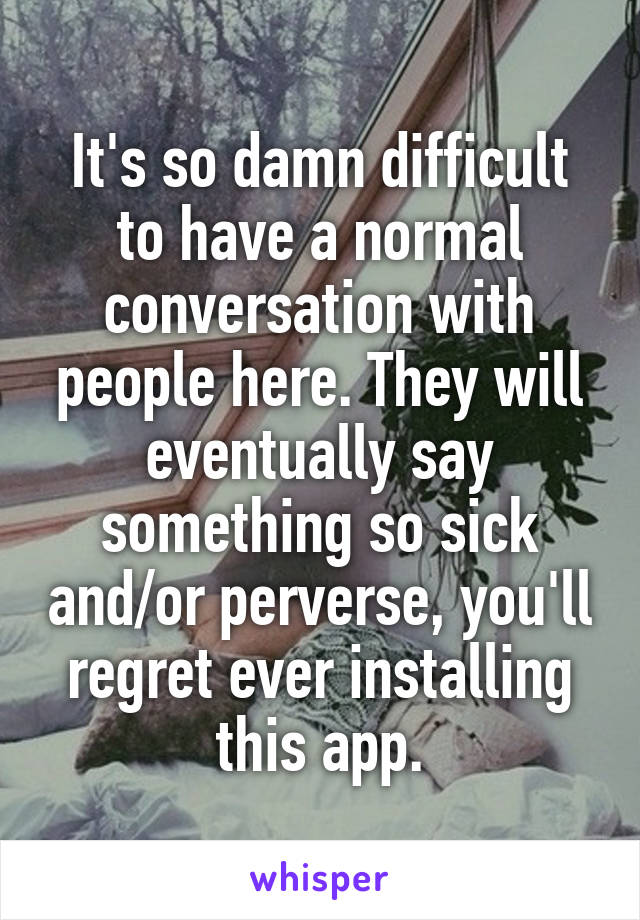 It's so damn difficult to have a normal conversation with people here. They will eventually say something so sick and/or perverse, you'll regret ever installing this app.