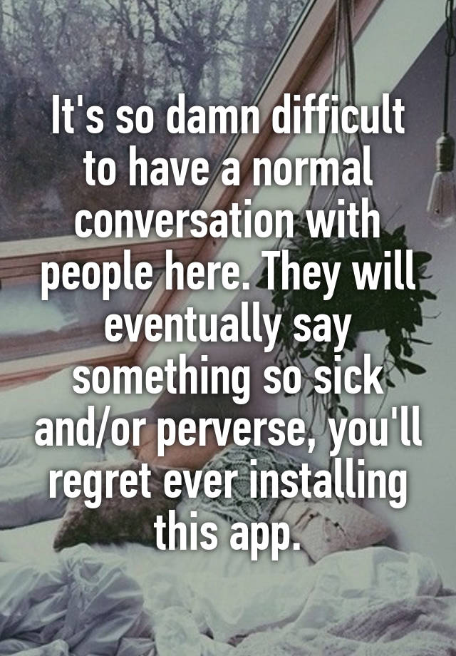 It's so damn difficult to have a normal conversation with people here. They will eventually say something so sick and/or perverse, you'll regret ever installing this app.