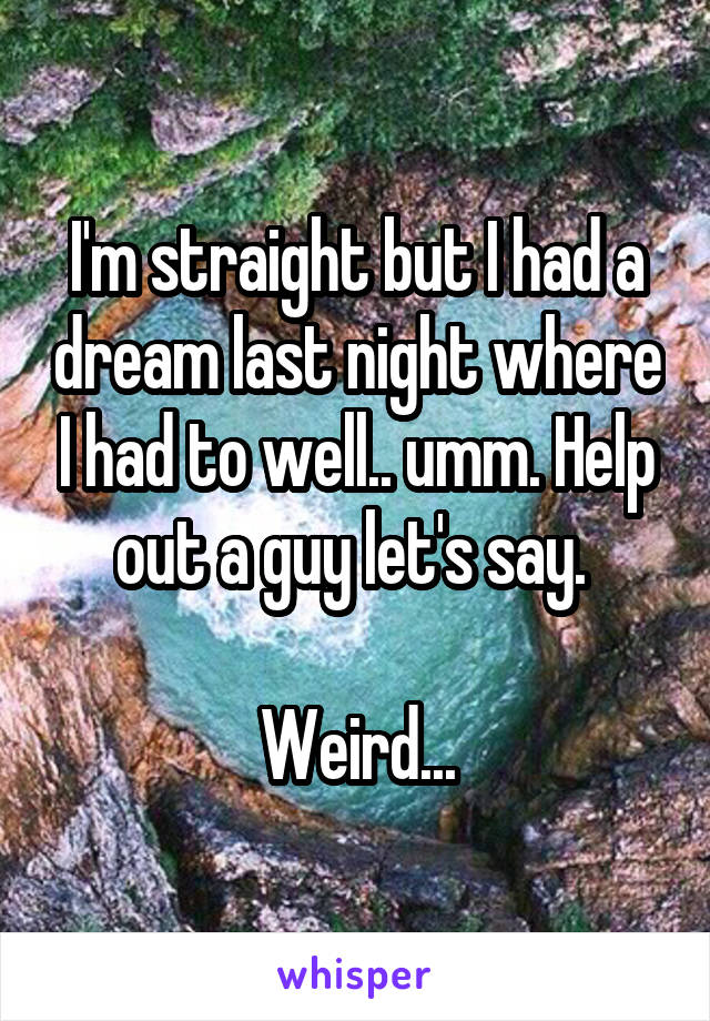 I'm straight but I had a dream last night where I had to well.. umm. Help out a guy let's say. 

Weird...