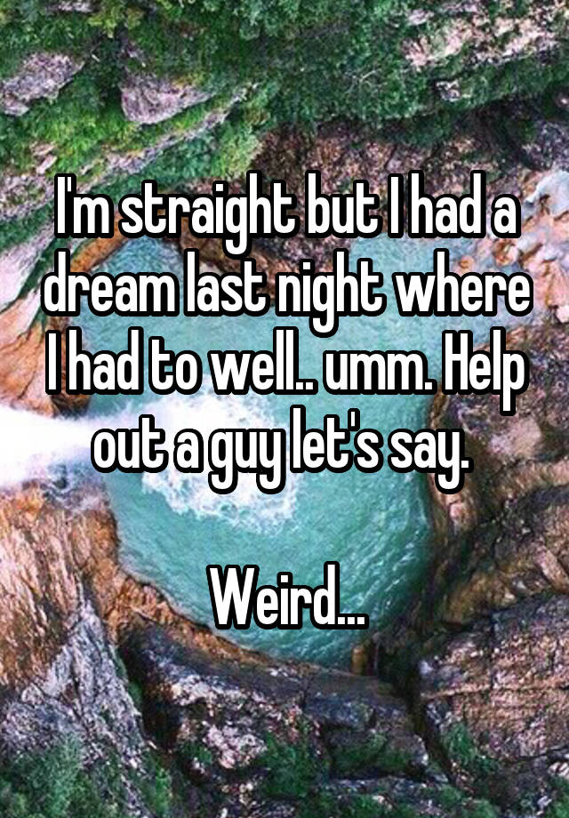 I'm straight but I had a dream last night where I had to well.. umm. Help out a guy let's say. 

Weird...