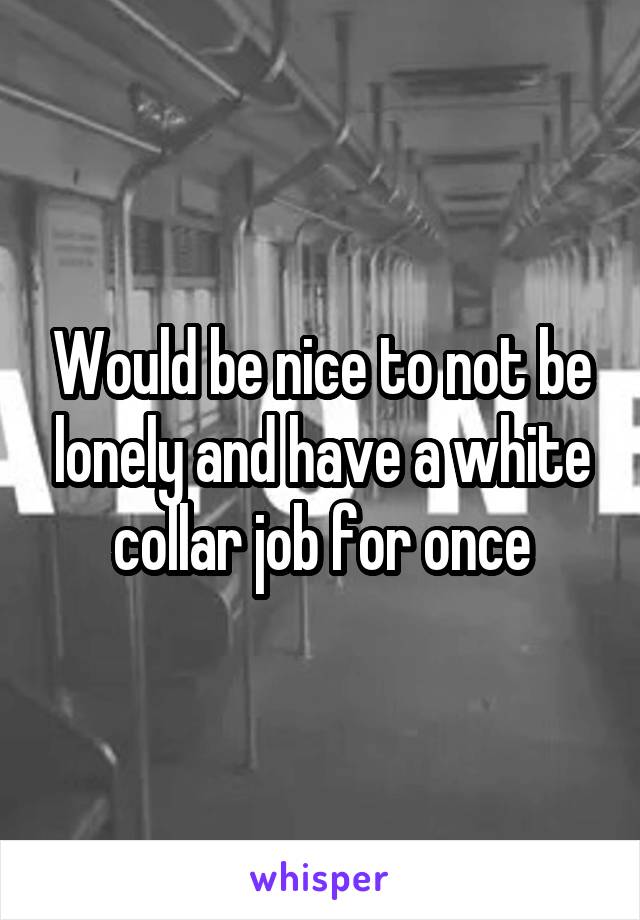 Would be nice to not be lonely and have a white collar job for once