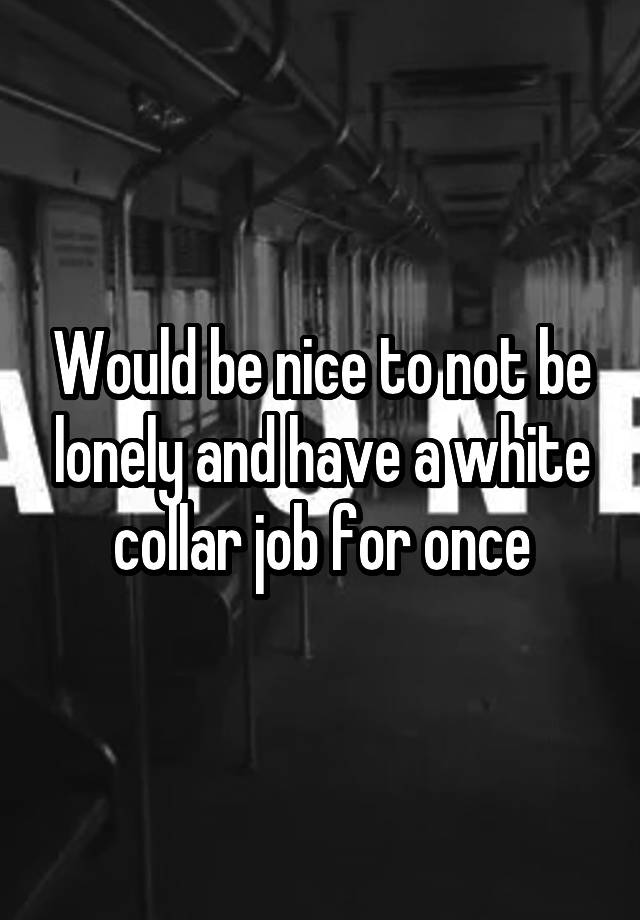 Would be nice to not be lonely and have a white collar job for once