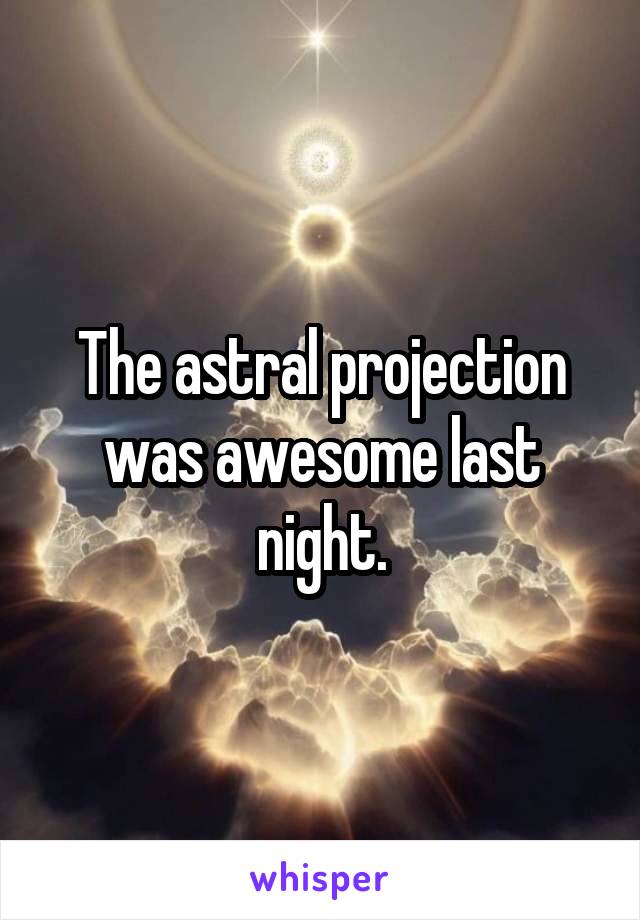 The astral projection was awesome last night.