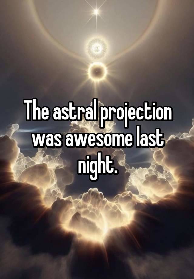 The astral projection was awesome last night.