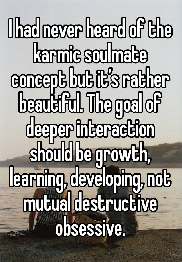 I had never heard of the karmic soulmate concept but it’s rather beautiful. The goal of deeper interaction should be growth, learning, developing, not mutual destructive obsessive.