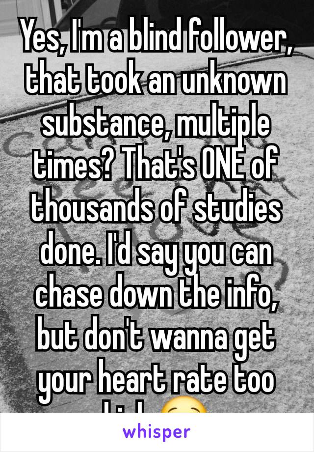 Yes, I'm a blind follower, that took an unknown substance, multiple times? That's ONE of thousands of studies done. I'd say you can chase down the info, but don't wanna get your heart rate too high 😂