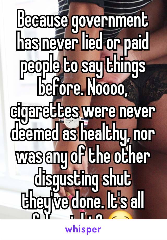 Because government has never lied or paid people to say things before. Noooo, cigarettes were never deemed as healthy, nor was any of the other disgusting shut they've done. It's all fake right? 😂