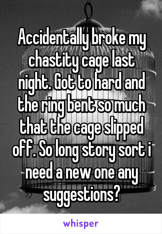 Accidentally broke my chastity cage last night. Got to hard and the ring bent so much that the cage slipped off. So long story sort i need a new one any suggestions?