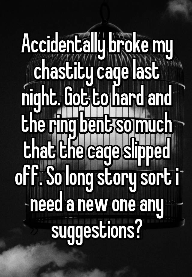 Accidentally broke my chastity cage last night. Got to hard and the ring bent so much that the cage slipped off. So long story sort i need a new one any suggestions?