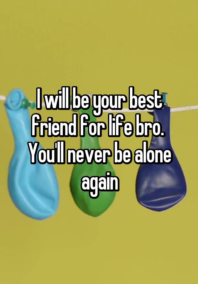 I will be your best friend for life bro.  You'll never be alone again