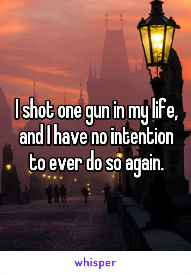 I shot one gun in my life, and I have no intention to ever do so again.