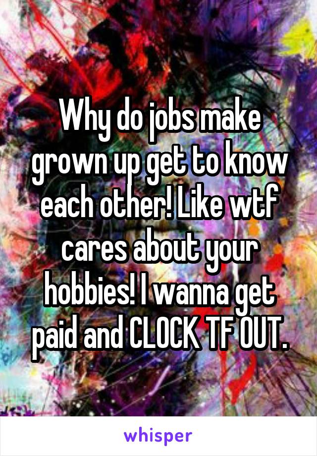 Why do jobs make grown up get to know each other! Like wtf cares about your hobbies! I wanna get paid and CLOCK TF OUT.