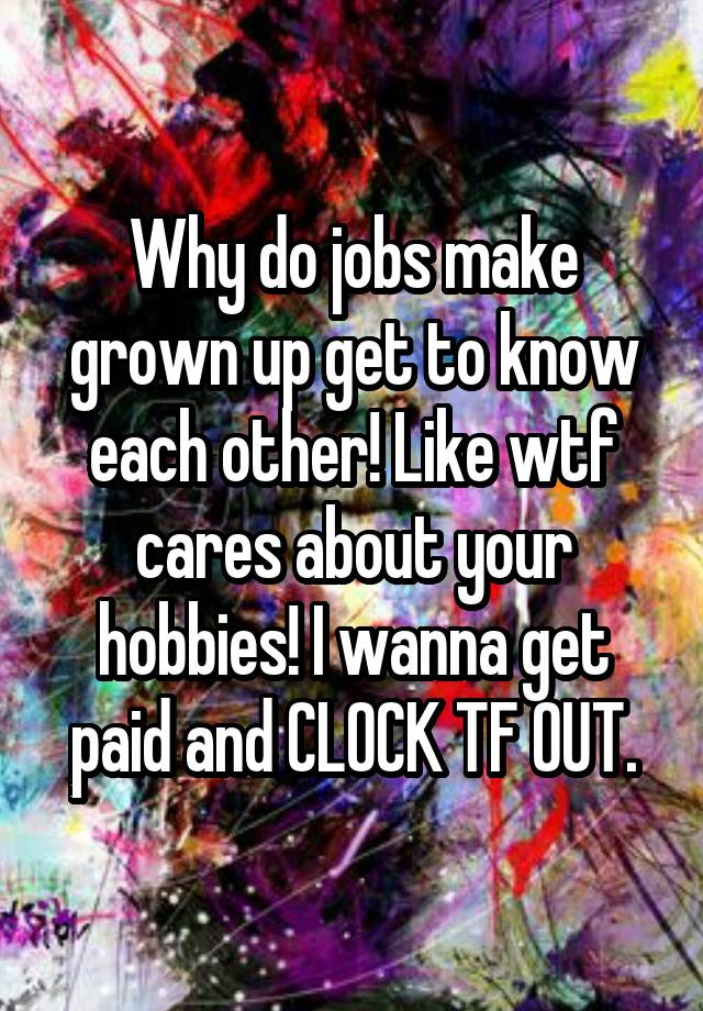 Why do jobs make grown up get to know each other! Like wtf cares about your hobbies! I wanna get paid and CLOCK TF OUT.