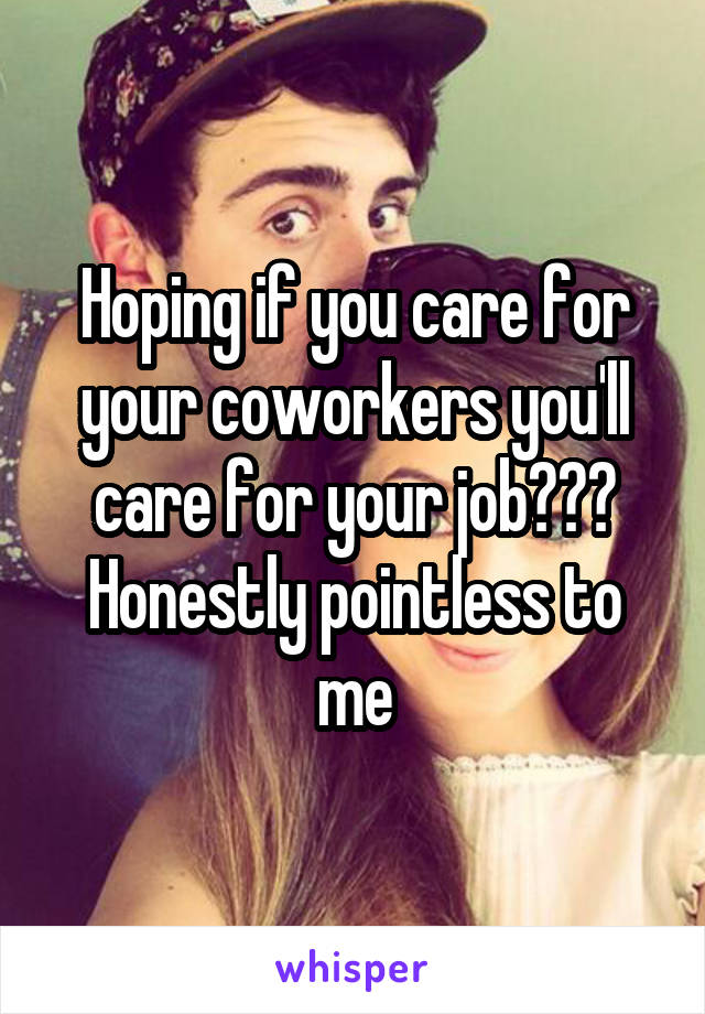 Hoping if you care for your coworkers you'll care for your job??? Honestly pointless to me