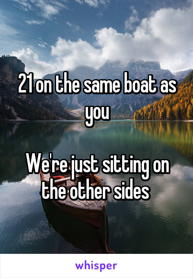 21 on the same boat as you

We're just sitting on the other sides 