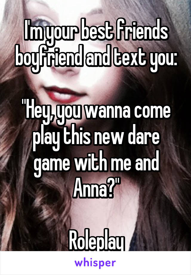 I'm your best friends boyfriend and text you:

"Hey, you wanna come play this new dare game with me and Anna?"

Roleplay