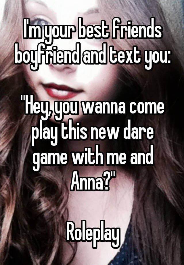 I'm your best friends boyfriend and text you:

"Hey, you wanna come play this new dare game with me and Anna?"

Roleplay